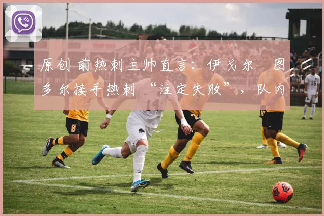 原创 前热刺主帅直言:伊戈尔・图多尔接手热刺 “注定失败”,队内氛围 “ toxic 至极”