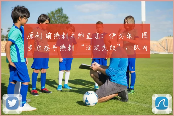 原创 前热刺主帅直言:伊戈尔・图多尔接手热刺 “注定失败”,队内氛围 “ toxic 至极”