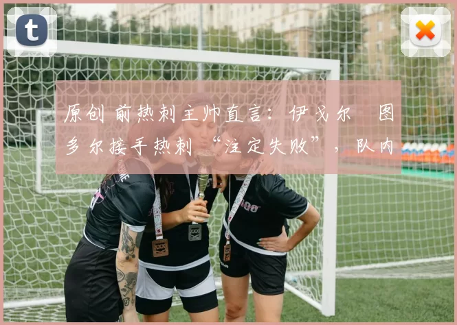 原创 前热刺主帅直言:伊戈尔・图多尔接手热刺 “注定失败”,队内氛围 “ toxic 至极”