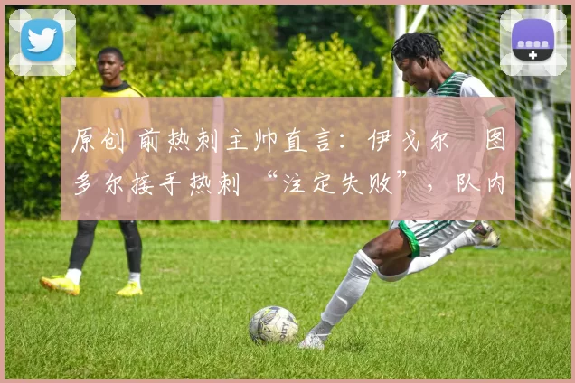原创 前热刺主帅直言:伊戈尔・图多尔接手热刺 “注定失败”,队内氛围 “ toxic 至极”