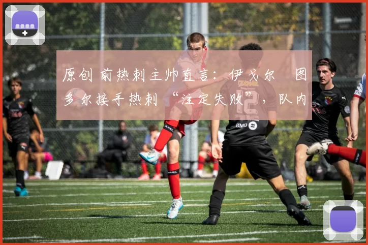 原创 前热刺主帅直言:伊戈尔・图多尔接手热刺 “注定失败”,队内氛围 “ toxic 至极”