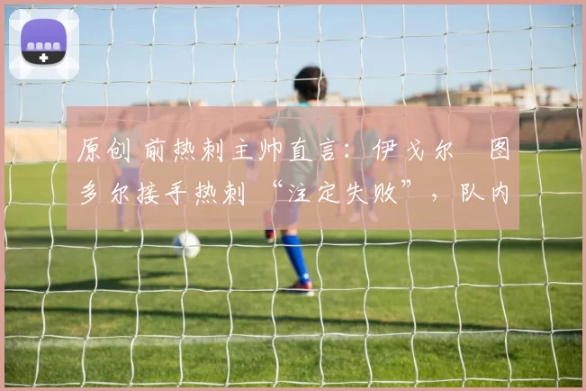 原创 前热刺主帅直言：伊戈尔・图多尔接手热刺 “注定失败”，队内氛围 “ toxic 至极”