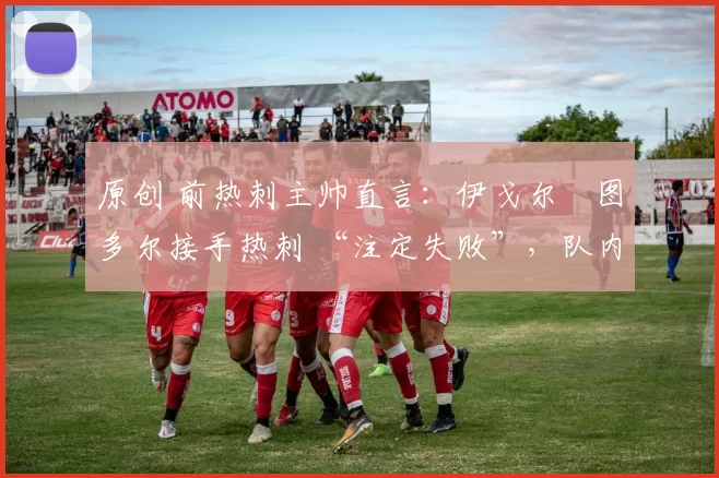 原创 前热刺主帅直言:伊戈尔・图多尔接手热刺 “注定失败”,队内氛围 “ toxic 至极”