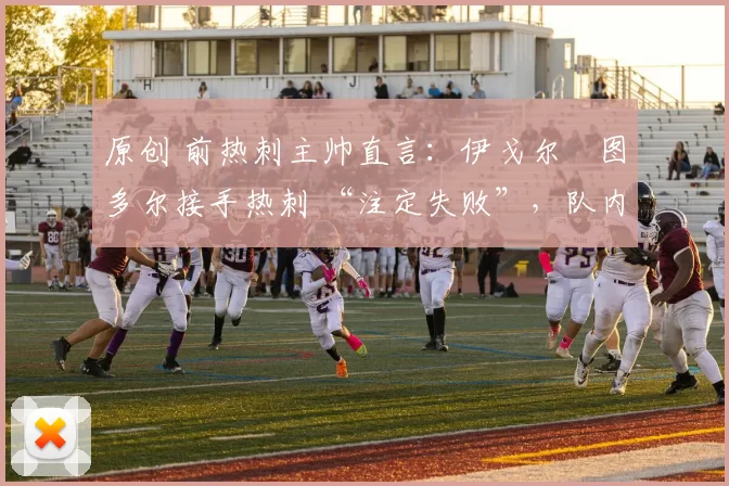 原创 前热刺主帅直言:伊戈尔・图多尔接手热刺 “注定失败”,队内氛围 “ toxic 至极”