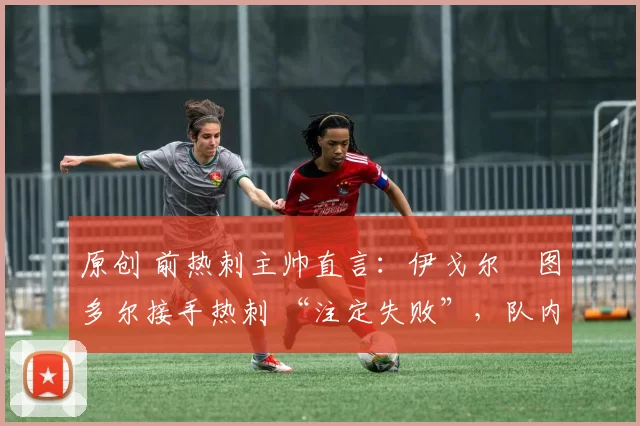 原创 前热刺主帅直言:伊戈尔・图多尔接手热刺 “注定失败”,队内氛围 “ toxic 至极”