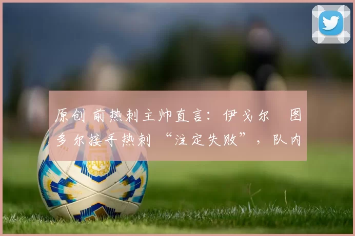 原创 前热刺主帅直言:伊戈尔・图多尔接手热刺 “注定失败”,队内氛围 “ toxic 至极”