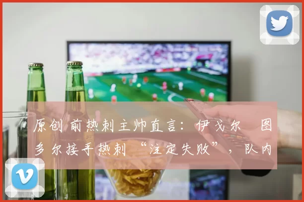 原创 前热刺主帅直言:伊戈尔・图多尔接手热刺 “注定失败”,队内氛围 “ toxic 至极”