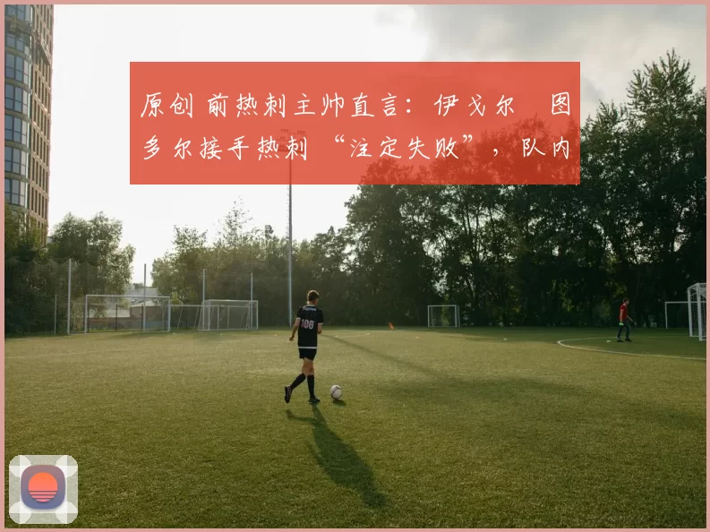 原创 前热刺主帅直言：伊戈尔・图多尔接手热刺 “注定失败”，队内氛围 “ toxic 至极”