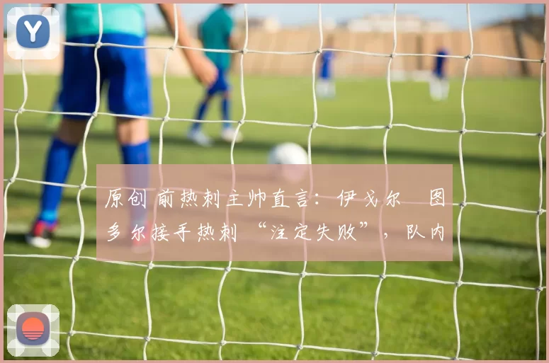 原创 前热刺主帅直言:伊戈尔・图多尔接手热刺 “注定失败”,队内氛围 “ toxic 至极”