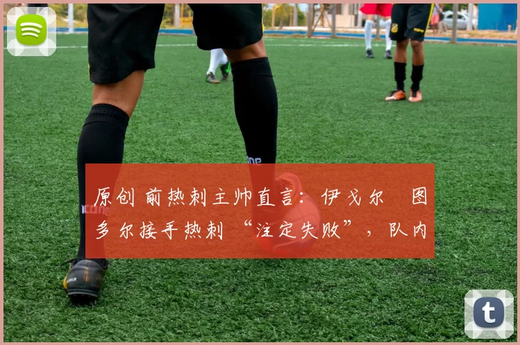 原创 前热刺主帅直言:伊戈尔・图多尔接手热刺 “注定失败”,队内氛围 “ toxic 至极”