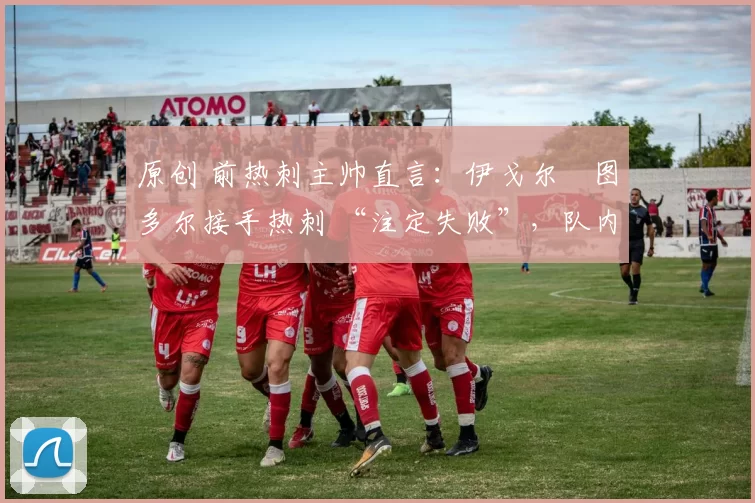 原创 前热刺主帅直言:伊戈尔・图多尔接手热刺 “注定失败”,队内氛围 “ toxic 至极”