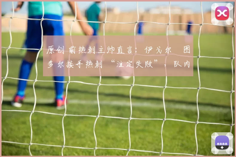 原创 前热刺主帅直言:伊戈尔・图多尔接手热刺 “注定失败”,队内氛围 “ toxic 至极”