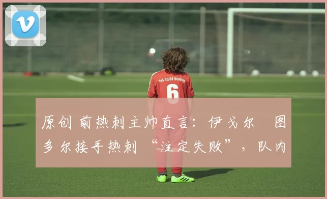 原创 前热刺主帅直言:伊戈尔・图多尔接手热刺 “注定失败”,队内氛围 “ toxic 至极”