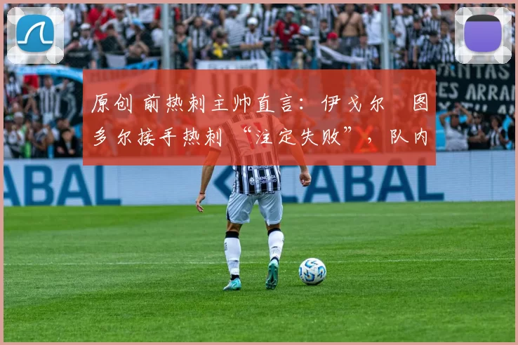 原创 前热刺主帅直言:伊戈尔・图多尔接手热刺 “注定失败”,队内氛围 “ toxic 至极”
