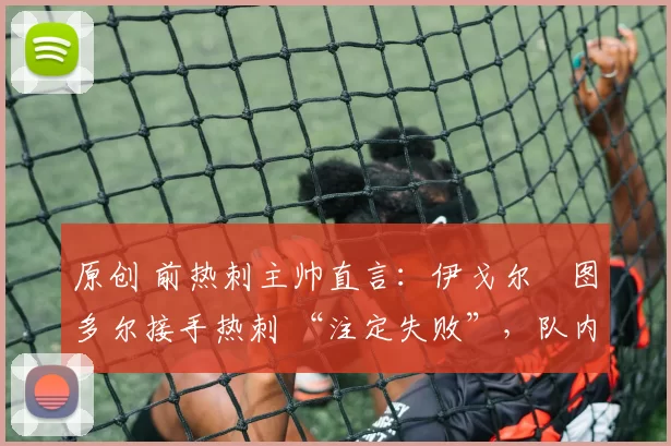 原创 前热刺主帅直言:伊戈尔・图多尔接手热刺 “注定失败”,队内氛围 “ toxic 至极”