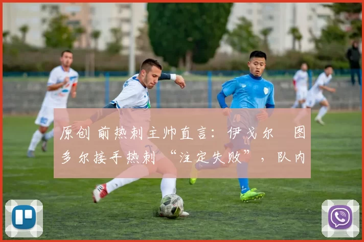 原创 前热刺主帅直言:伊戈尔・图多尔接手热刺 “注定失败”,队内氛围 “ toxic 至极”