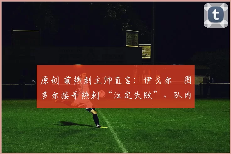 原创 前热刺主帅直言:伊戈尔・图多尔接手热刺 “注定失败”,队内氛围 “ toxic 至极”