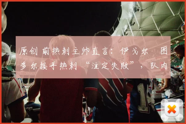 原创 前热刺主帅直言:伊戈尔・图多尔接手热刺 “注定失败”,队内氛围 “ toxic 至极”