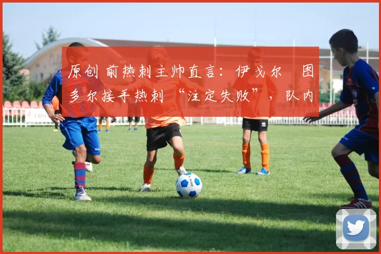 原创 前热刺主帅直言:伊戈尔・图多尔接手热刺 “注定失败”,队内氛围 “ toxic 至极”