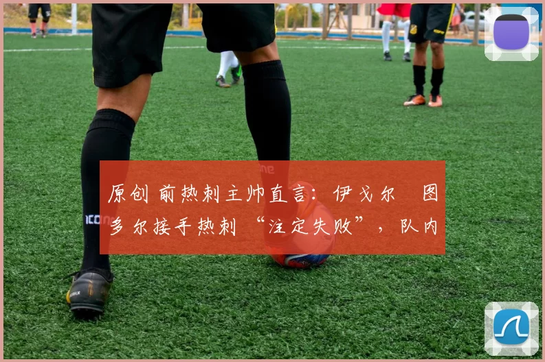 原创 前热刺主帅直言:伊戈尔・图多尔接手热刺 “注定失败”,队内氛围 “ toxic 至极”