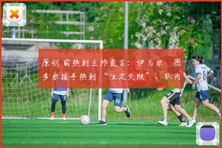 原创 前热刺主帅直言：伊戈尔・图多尔接手热刺 “注定失败”，队内氛围 “ toxic 至极”