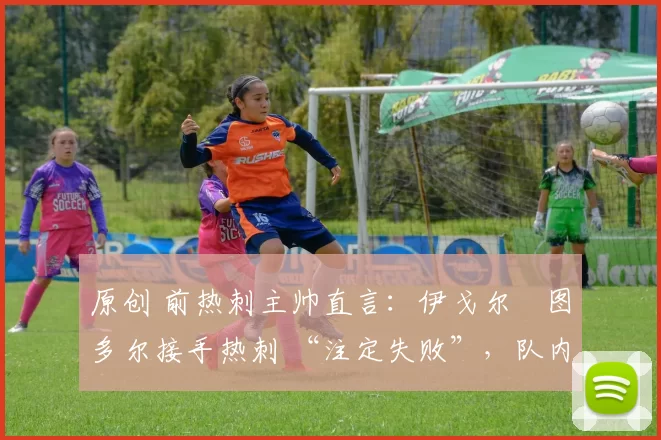 原创 前热刺主帅直言:伊戈尔・图多尔接手热刺 “注定失败”,队内氛围 “ toxic 至极”