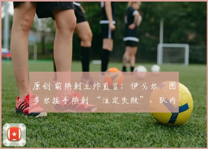 原创 前热刺主帅直言:伊戈尔・图多尔接手热刺 “注定失败”,队内氛围 “ toxic 至极”