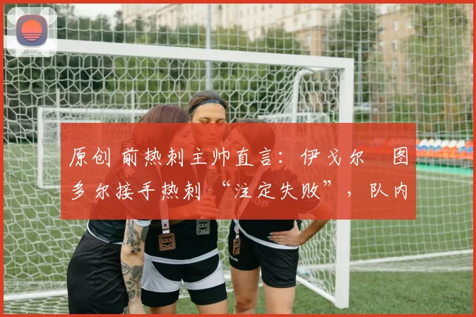 原创 前热刺主帅直言:伊戈尔・图多尔接手热刺 “注定失败”,队内氛围 “ toxic 至极”