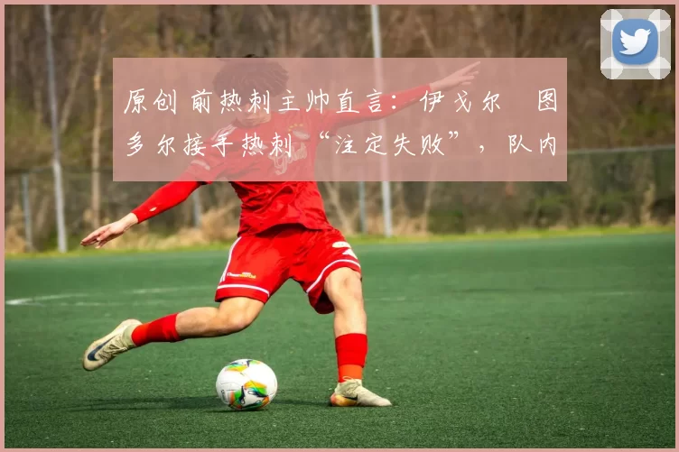 原创 前热刺主帅直言:伊戈尔・图多尔接手热刺 “注定失败”,队内氛围 “ toxic 至极”