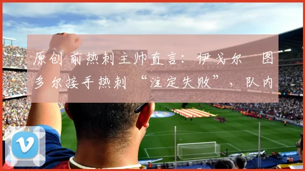 原创 前热刺主帅直言:伊戈尔・图多尔接手热刺 “注定失败”,队内氛围 “ toxic 至极”