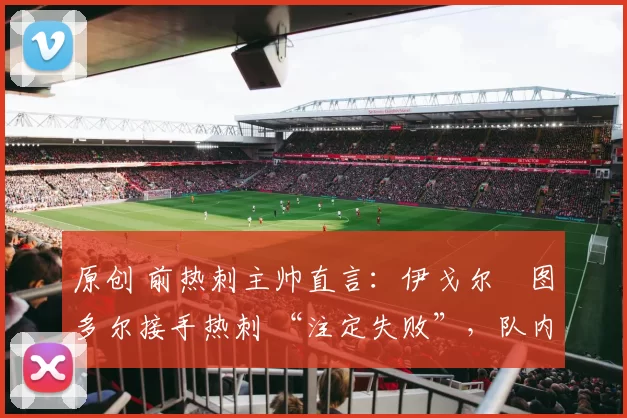 原创 前热刺主帅直言:伊戈尔・图多尔接手热刺 “注定失败”,队内氛围 “ toxic 至极”