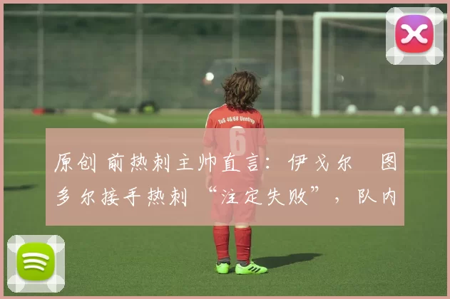 原创 前热刺主帅直言:伊戈尔・图多尔接手热刺 “注定失败”,队内氛围 “ toxic 至极”