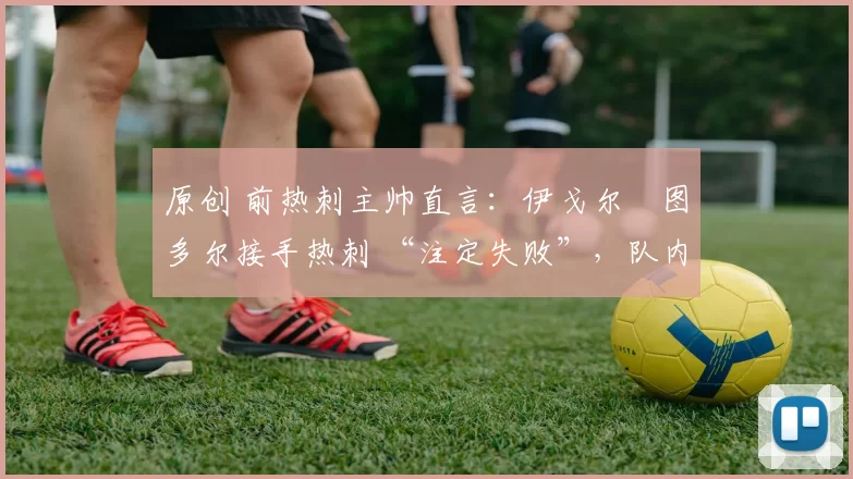 原创 前热刺主帅直言:伊戈尔・图多尔接手热刺 “注定失败”,队内氛围 “ toxic 至极”