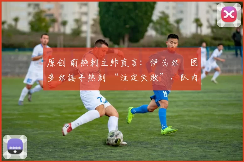 原创 前热刺主帅直言:伊戈尔・图多尔接手热刺 “注定失败”,队内氛围 “ toxic 至极”