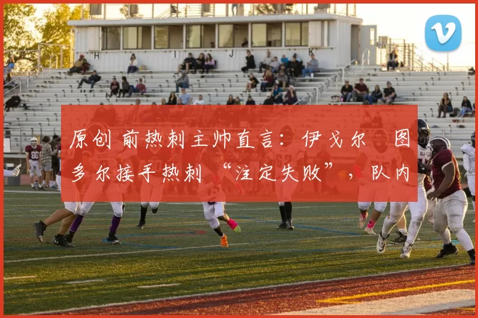 原创 前热刺主帅直言:伊戈尔・图多尔接手热刺 “注定失败”,队内氛围 “ toxic 至极”