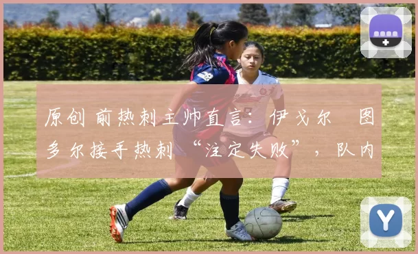 原创 前热刺主帅直言:伊戈尔・图多尔接手热刺 “注定失败”,队内氛围 “ toxic 至极”
