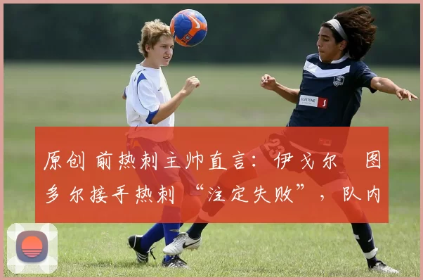 原创 前热刺主帅直言:伊戈尔・图多尔接手热刺 “注定失败”,队内氛围 “ toxic 至极”