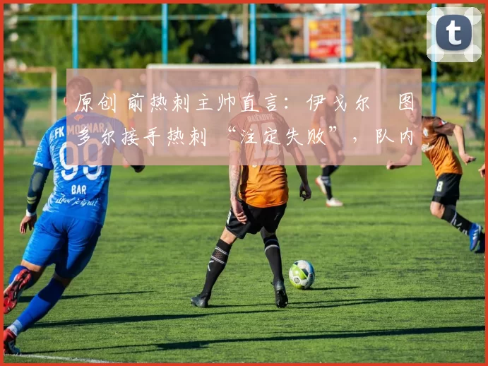 原创 前热刺主帅直言:伊戈尔・图多尔接手热刺 “注定失败”,队内氛围 “ toxic 至极”