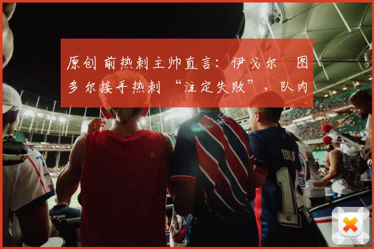 原创 前热刺主帅直言：伊戈尔・图多尔接手热刺 “注定失败”，队内氛围 “ toxic 至极”