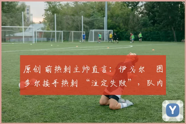 原创 前热刺主帅直言:伊戈尔・图多尔接手热刺 “注定失败”,队内氛围 “ toxic 至极”