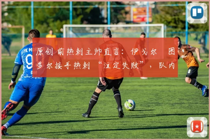 原创 前热刺主帅直言:伊戈尔・图多尔接手热刺 “注定失败”,队内氛围 “ toxic 至极”