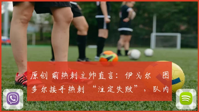 原创 前热刺主帅直言:伊戈尔・图多尔接手热刺 “注定失败”,队内氛围 “ toxic 至极”