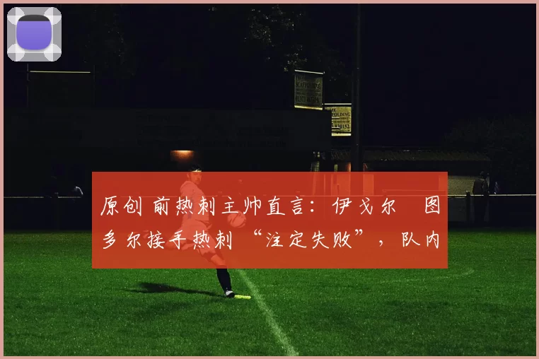 原创 前热刺主帅直言:伊戈尔・图多尔接手热刺 “注定失败”,队内氛围 “ toxic 至极”