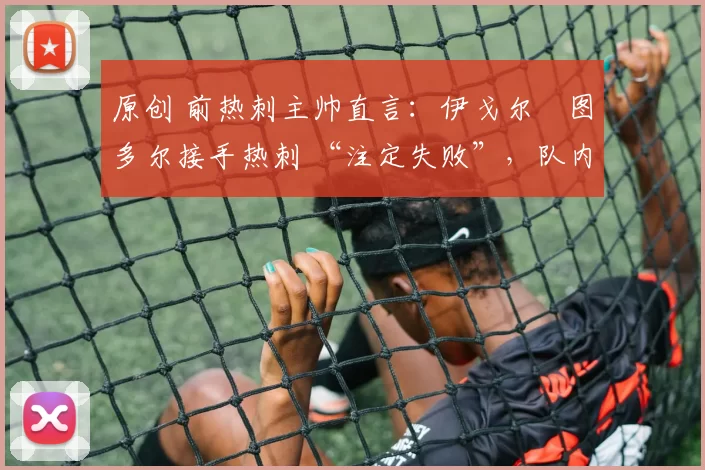 原创 前热刺主帅直言:伊戈尔・图多尔接手热刺 “注定失败”,队内氛围 “ toxic 至极”