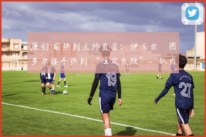 原创 前热刺主帅直言:伊戈尔・图多尔接手热刺 “注定失败”,队内氛围 “ toxic 至极”