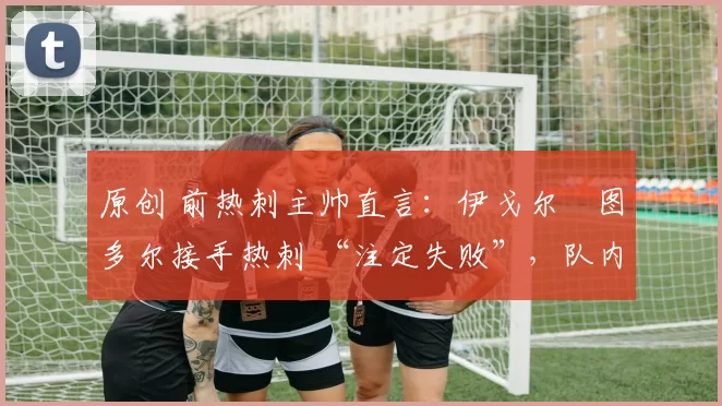 原创 前热刺主帅直言:伊戈尔・图多尔接手热刺 “注定失败”,队内氛围 “ toxic 至极”