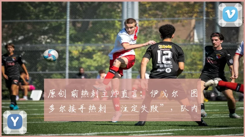 原创 前热刺主帅直言:伊戈尔・图多尔接手热刺 “注定失败”,队内氛围 “ toxic 至极”