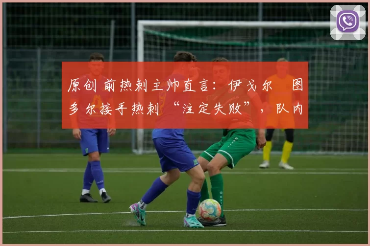 原创 前热刺主帅直言:伊戈尔・图多尔接手热刺 “注定失败”,队内氛围 “ toxic 至极”