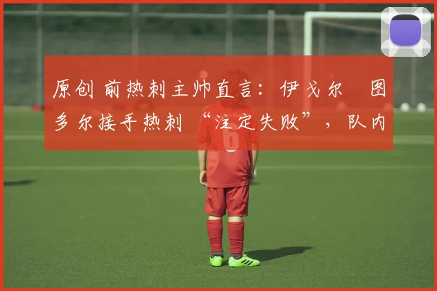 原创 前热刺主帅直言:伊戈尔・图多尔接手热刺 “注定失败”,队内氛围 “ toxic 至极”