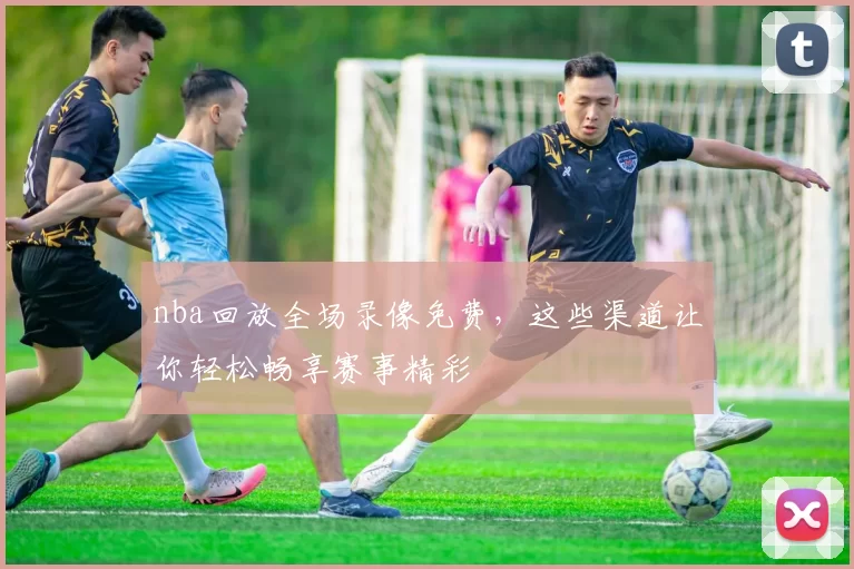 nba回放全场录像免费，这些渠道让你轻松畅享赛事精彩